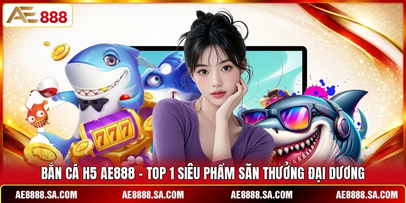 Bắn Cá H5 AE888 - Top 1 Siêu Phẩm Săn Thưởng Đại Dương